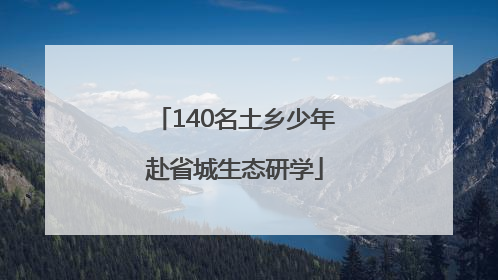140名土乡少年赴省城生态研学