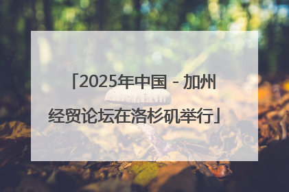 2025年中国－加州经贸论坛在洛杉矶举行