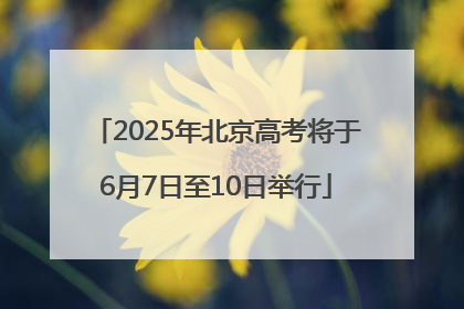 2025年北京高考将于6月7日至10日举行