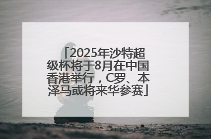 2025年沙特超级杯将于8月在中国香港举行，C罗、本泽马或将来华参赛
