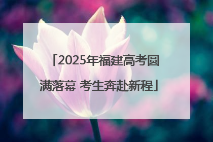 2025年福建高考圆满落幕 考生奔赴新程