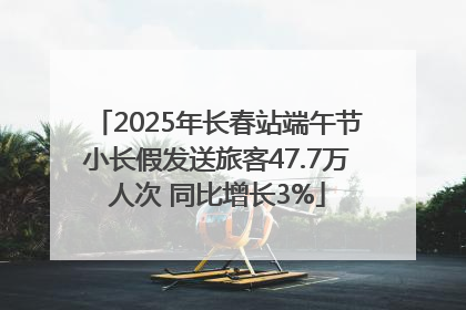 2025年长春站端午节小长假发送旅客47.7万人次 同比增长3%